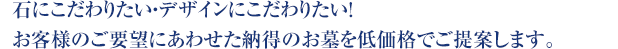 石にこだわりたい・デザインにこだわりたい！お客様のご要望にあわせた納得のお墓を低価格でご提案します。